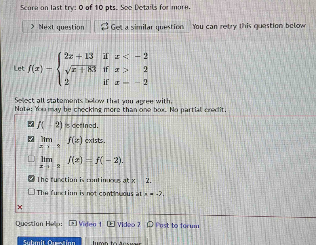 Score on last try: 0 of 10 pts. See Details for more.
Next question Get a similar question You can retry this question below
Let f(x)=beginarrayl 2x+13ifx -2 2ifx=-2endarray.
Select all statements below that you agree with.
Note: You may be checking more than one box. No partial credit.
f(-2) is defined.
limlimits _xto -2f(x) exists.
limlimits _xto -2f(x)=f(-2).
The function is continuous at x=-2.
The function is not continuous at x=-2. 
×
Question Help: Video 1 Video 2 Post to forum
Submit Question Iumo to Answar