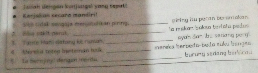 Isilah dengan konjungsi yang tepat! 
Kerjakan secara mandiri! 
Sita tidak sengaja menjatuhkan piring. _piring itu pecah berantakan. 
2. Riko sakit perut. _ia makan bakso terlalu pedas. 
3. Tante Hani datang ke rumah. _ayah dan ibu sedang pergi. 
4. Mereka tetep berteman baik. _mereka berbeda-beda suku bangsa. 
S. Ia bernyay! dengan merdu. _burung sedang berkicau.