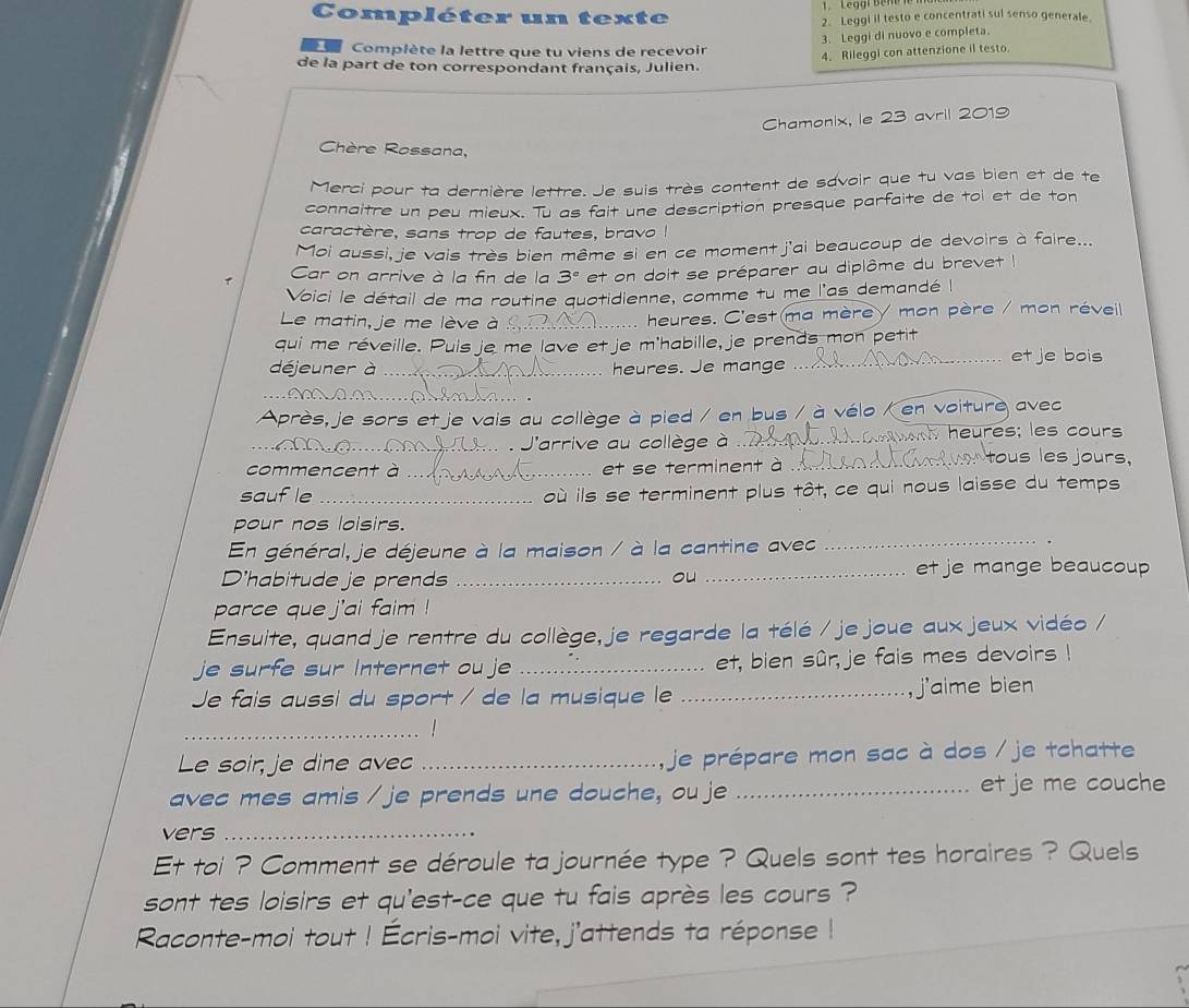 Compléter un texte 2. Leggi il testo e concentrati sul senso generale.
3. Leggi di nuovo e completa.
Complète la lettre que tu viens de recevoir
4. Rileggi con attenzione il testo.
de la part de ton correspondant français, Julien.
Chamonix, le 23 avril 2019
Chère Rossana,
Merci pour ta dernière lettre. Je suis très content de savoir que tu vas bien et de te
connaître un peu mieux. Tu as fait une description presque parfaite de toi et de ton
caractère, sans trop de fautes, bravo I
Moi aussi, je vais très bien même si en ce moment j'ai beaucoup de devoirs à faire...
r Car on arrive à la fin de la 3° et on doit se préparer au diplôme du brevet 
Voici le détail de ma routine quotidienne, comme tu me l'as demandé I
Le matin, je me lève à :_ heures. C'est ma mère/ mon père / mon réveil
qui me réveille. Puis je me lave et je m'habille, je prends mon petit et je bois
déjeuner à _heures. Je mange
_
Après, je sors et je vais au collège à pied / en bus / à vélo / en voiture avec
_J'arrive au collège à _ heures; les cours
commencent à_ et se terminent à_
tous les jours,
saufle _où ils se terminent plus tôt, ce qui nous laisse du temps
pour nos loisirs.
En général, je déjeune à la maison / à la cantine avec
_
D'habitude je prends __et je mange beaucoup
ou
parce que j'ai faim !
Ensuite, quand je rentre du collège, je regarde la télé / je joue aux jeux vidéo /
je surfe sur Internet ou je _et, bien sûr, je fais mes devoirs !
Je fais aussi du sport / de la musique le _j'aime bien
_
Le soir, je dine avec _, je prépare mon sac à dos / je tchatte
avec mes amis / je prends une douche, ou je _et je me couche
vers_
Et toi ? Comment se déroule ta journée type ? Quels sont tes horaires ? Quels
sont tes loisirs et qu'est-ce que tu fais après les cours ?
Raconte-moi tout ! Écris-moi vite, j'attends ta réponse !