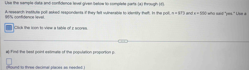 Use the sample data and confidence level given below to complete parts (a) through (d). 
A research institute poll asked respondents if they felt vulnerable to identity theft. In the poll, n=973 and x=550 who said "yes." Use a
95% confidence level. 
Click the icon to view a table of z scores. 
a) Find the best point estimate of the population proportion p. 
(Round to three decimal places as needed.)