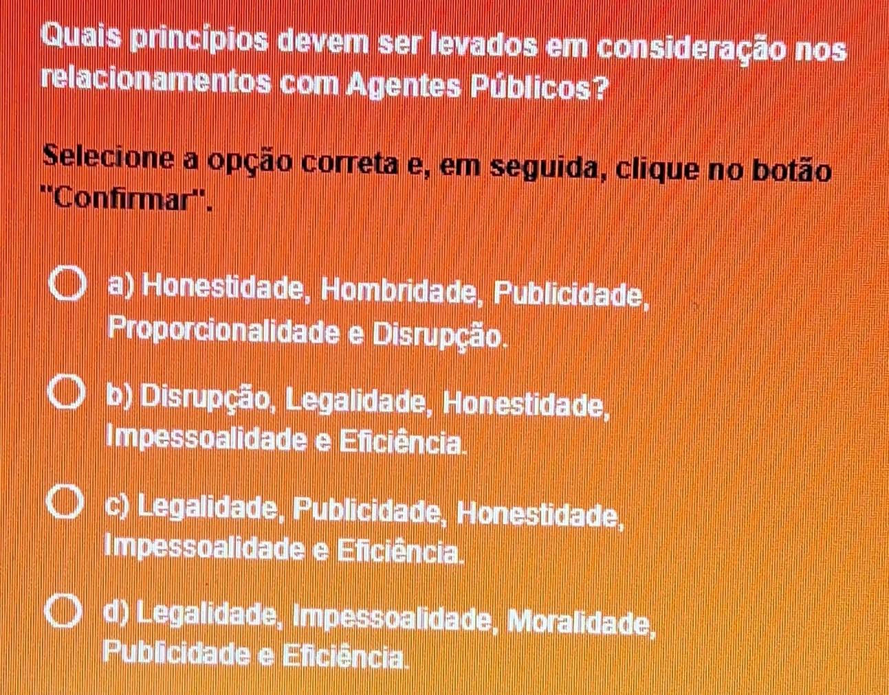 Quais princípios devem ser levados em consideração nos
relacionamentos com Agentes Públicos?
Selecione a opção correta e, em seguida, clique no botão
''Confirmar''.
a) Honestidade, Hombridade, Publicidade,
Proporcionalidade e Disrupção.
b) Disrupção, Legalidade, Honestidade,
Impessoalidade e Eficiência.
c) Legalidade, Publicidade, Honestidade,
Impessoalidade e Eficiência.
d) Legalidade, Impessoalidade, Moralidade,
Publicidade e Eficiência.