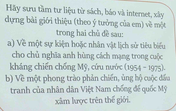 Hãy sưu tầm tư liệu từ sách, báo và internet, xây 
dựng bài giới thiệu (theo ý tưởng của em) về một 
trong hai chủ đề sau: 
a) Về một sự kiện hoặc nhân vật lịch sử tiêu biểu 
cho chủ nghĩa anh hùng cách mạng trong cuộc 
kháng chiến chống Mỹ, cứu nước (1954 - 1975). 
b) Về một phong trào phản chiến, ủng hộ cuộc đấu 
tranh của nhân dân Việt Nam chống đế quốc Mỹ 
xâm lược trên thế giới.