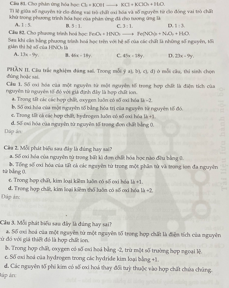 Cho phản ứng hóa học: Cl_2+KOHto KCl+KClO_3+H_2O.
Ti lệ giữa số nguyên tử clo đóng vai trò chất oxi hóa và số nguyên tử clo đóng vai trò chất
khử trong phương trình hóa học của phản ứng đã cho tương ứng là
A. 1:5. B. 5:1. C. 3:1. D. 1:3.
Câu 82. Cho phương trình hoá học: Fe3 O_4+HNO_3to Fe(NO_3)_3+N_xO_y+H_2O.
Sau khi cân bằng phương trình hoá học trên với hệ số của các chất là những số nguyên, tối
giản thì hệ số của  I -INO_3 là
A. 13x-9y. B. 46x-18y. C. 45x-18y. D. 23x-9y.
PHÀN II. Câu trắc nghiệm đúng sai. Trong mỗi ý a), b), c), d) ở mỗi câu, thí sinh chọn
đúng hoặc sai.
Câu 1. Số oxi hóa của một nguyên tử một nguyên tố trong hợp chất là điện tích của
nguyên tử nguyên tố đó với giả định đây là hợp chất ion.
a. Trong tất các các hợp chất, oxygen luôn có số oxi hóa là -2.
b. Số oxi hóa của một nguyên tố bằng hóa trị của nguyên tử nguyên tố đó.
c. Trong tất cả các hợp chất, hydrogen luôn có số oxi hóa 1a+1.
d. Số oxi hóa của nguyên tử nguyên tố trong đơn chất bằng 0.
Đáp án:
Câu 2. Mỗi phát biểu sau đây là đúng hay sai?
a. Số oxi hóa của nguyên tử trong bất kì đơn chất hóa học nào đều bằng 0.
b. Tổng số oxi hóa của tất cả các nguyên tử trong một phân tử và trong ion đa nguyên
tử bằng 0.
c. Trong hợp chất, kim loại kiềm luôn có số oxi hóa 1a+1.
d. Trong hợp chất, kim loại kiềm thổ luôn có số oxi hóa la+2
Đáp án:
Câu 3. Mỗi phát biểu sau đây là đúng hay sai?
a. Số oxi hoá của một nguyên tử một nguyên tố trong hợp chất là điện tích của nguyên
đử đó với giả thiết đó là hợp chất ion.
b. Trong hợp chất, oxygen có số oxi hoá bằng -2, trừ một số trường hợp ngoại lệ.
c. Số oxi hoá của hydrogen trong các hydride kim loại bằng +1.
d. Các nguyên tố phi kim có số oxi hoá thay đổi tuỳ thuộc vào hợp chất chứa chúng.
Đáp án: