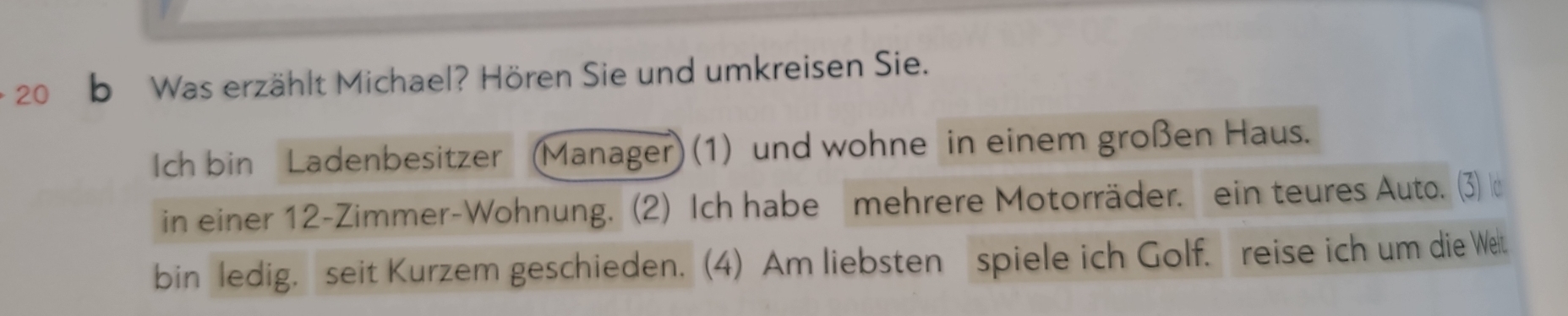 Was erzählt Michael? Hören Sie und umkreisen Sie. 
Ich bin Ladenbesitzer (Manager) (1) und wohne in einem großen Haus. 
in einer 12 -Zimmer-Wohnung. (2) Ich habe mehrere Motorräder. ein teures Auto. (3) 
bin ledig, seit Kurzem geschieden. (4) Am liebsten spiele ich Golf. reise ich um die Wet