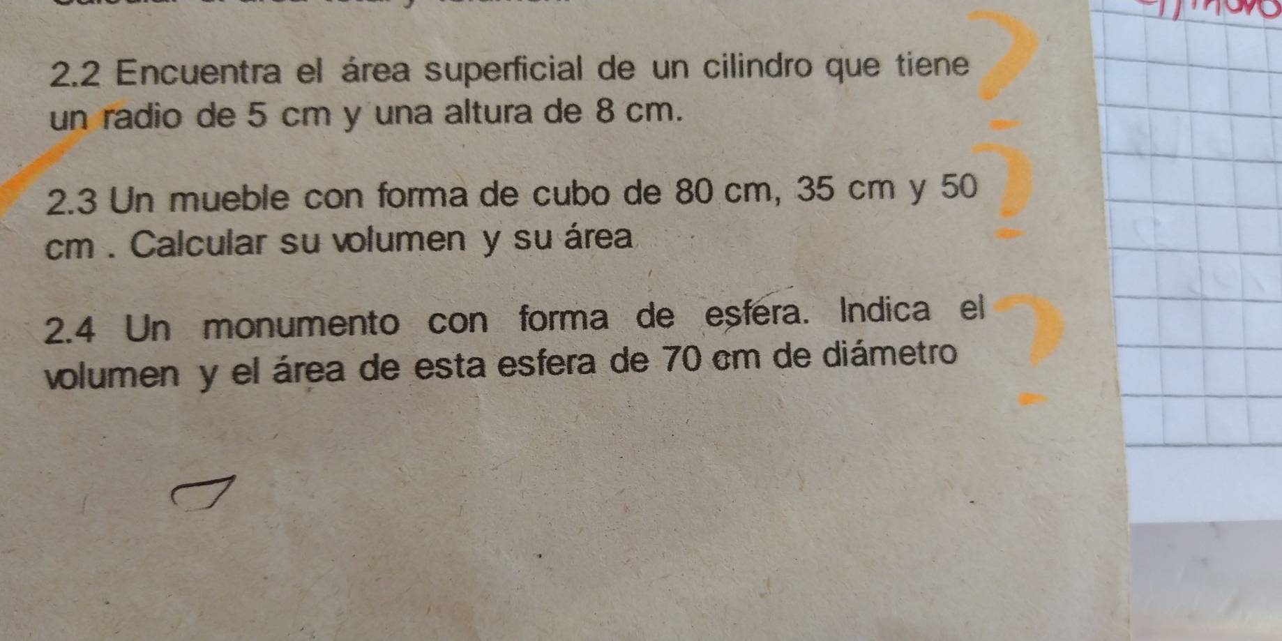 2.2 Encuentra el área superficial de un cilindro que tiene 
un radio de 5 cm y una altura de 8 cm. 
2.3 Un mueble con forma de cubo de 80 cm, 35 cm y 50
cm. Calcular su volumen y su área 
2.4 Un monumento con forma de eșféra. Indica el 
volumen y el área de esta esfera de 70 cm de diámetro