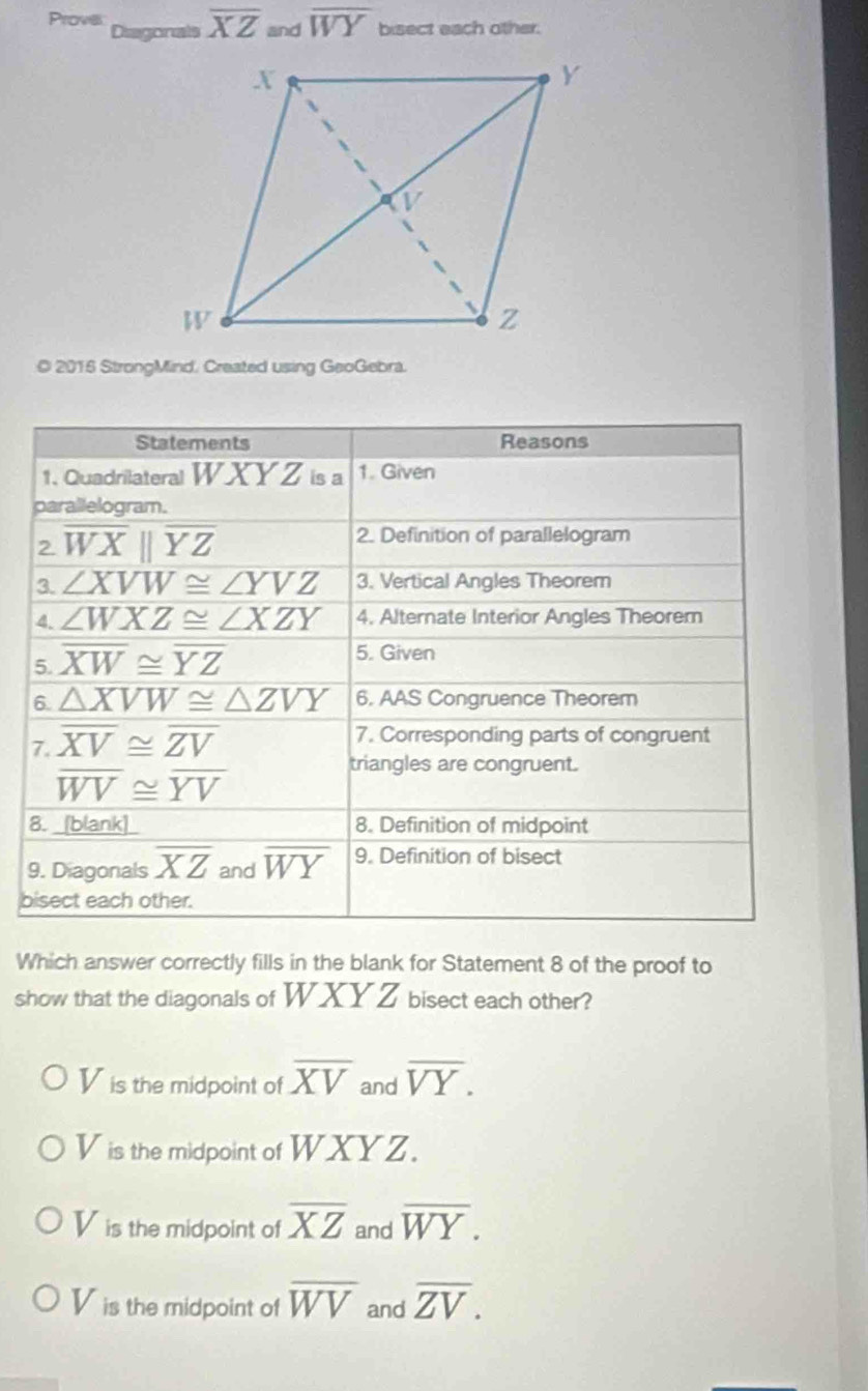 Provies Diagonals overline XZ and overline WY bisect each other.
© 2016 StrongMind. Created using GeoGebra.
Statements Reasons
1. Quadrilateral WX Y Z is a 1. Given
parallelogram.
2. overline WXbeginvmatrix endvmatrix overline YZ 2. Definition of parallelogram
3. ∠ XVW≌ ∠ YVZ 3. Vertical Angles Theorem
4. ∠ WXZ≌ ∠ XZY 4. Alternate Interior Angles Theorem
5. overline XW≌ overline YZ
5. Given
6. △ XVW≌ △ ZVY 6. AAS Congruence Theorem
7. overline XV≌ overline ZV
7. Corresponding parts of congruent
overline WV≌ overline YV
triangles are congruent.
8. _[blank]_ 8. Definition of midpoint
9. Diagonals overline XZ and overline WY 9. Definition of bisect
bisect each other.
Which answer correctly fills in the blank for Statement 8 of the proof to
show that the diagonals of WXYZ bisect each other?
V is the midpoint of overline XV and overline VY.
V is the midpoint of WXYZ.
Vis the midpoint of overline XZ and overline WY.
Vis the midpoint of overline WV and overline ZV.