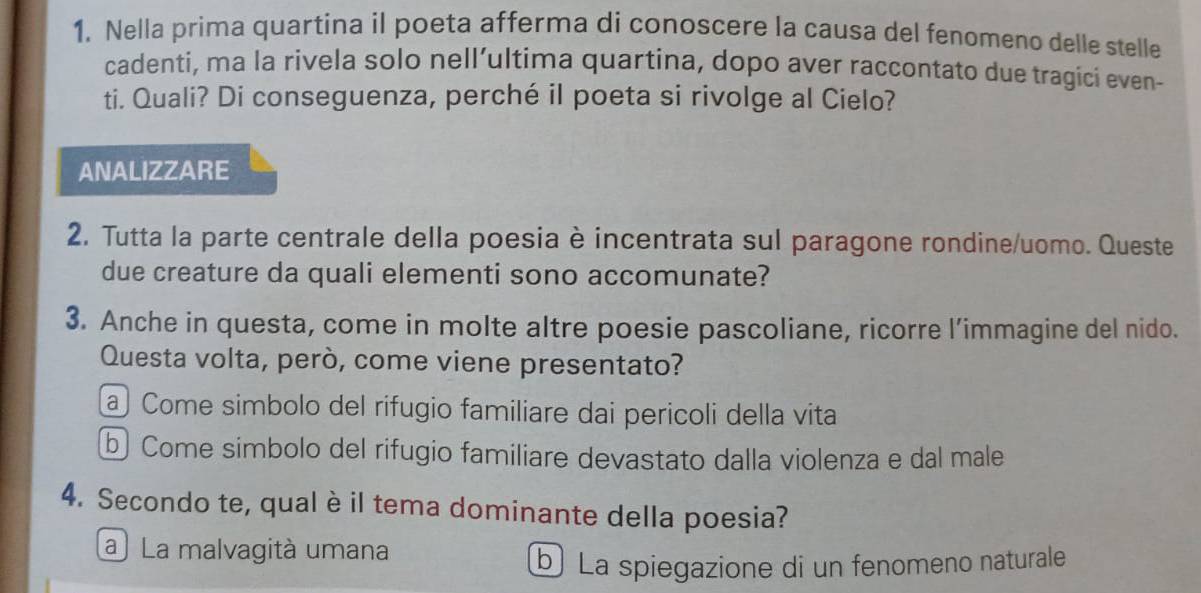 Nella prima quartina il poeta afferma di conoscere la causa del fenomeno delle stelle
cadenti, ma la rivela solo nell’ultima quartina, dopo aver raccontato due tragici even-
ti. Quali? Di conseguenza, perché il poeta si rivolge al Cielo?
ANALIZZARE
2. Tutta la parte centrale della poesia è incentrata sul paragone rondine/uomo. Queste
due creature da quali elementi sono accomunate?
3. Anche in questa, come in molte altre poesie pascoliane, ricorre l’immagine del nido.
Questa volta, però, come viene presentato?
a Come simbolo del rifugio familiare dai pericoli della vita
b Come simbolo del rifugio familiare devastato dalla violenza e dal male
4. Secondo te, qual è il tema dominante della poesia?
a) La malvagità umana
b La spiegazione di un fenomeno naturale