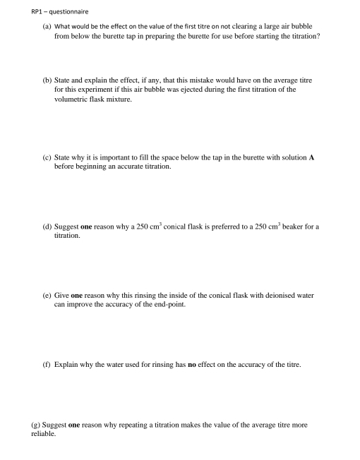 RP1 - questionnaire 
(a) What would be the effect on the value of the first titre on not clearing a large air bubble 
from below the burette tap in preparing the burette for use before starting the titration? 
(b) State and explain the effect, if any, that this mistake would have on the average titre 
for this experiment if this air bubble was ejected during the first titration of the 
volumetric flask mixture. 
(c) State why it is important to fill the space below the tap in the burette with solution A 
before beginning an accurate titration. 
(d) Suggest one reason why a 250cm^3 conical flask is preferred to a 250cm^3 beaker for a 
titration. 
(e) Give one reason why this rinsing the inside of the conical flask with deionised water 
can improve the accuracy of the end-point. 
(f) Explain why the water used for rinsing has no effect on the accuracy of the titre. 
(g) Suggest one reason why repeating a titration makes the value of the average titre more 
reliable.