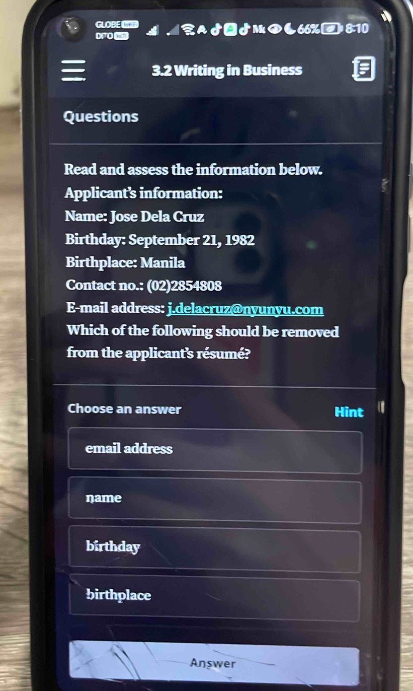 GLOBEL
DITO MU ♂ー♪м◆66%□;8:10
3.2 Writing in Business
Questions
Read and assess the information below.
Applicant’s information:
Name: Jose Dela Cruz
Birthday: September 21, 1982
Birthplace: Manila
Contact no.: (02)2854808
E-mail address: j.delacruz@nyunyu.com
Which of the following should be removed
from the applicant's résumé?
Choose an answer Hint
email address
name
birthday
birthplace
Answer
