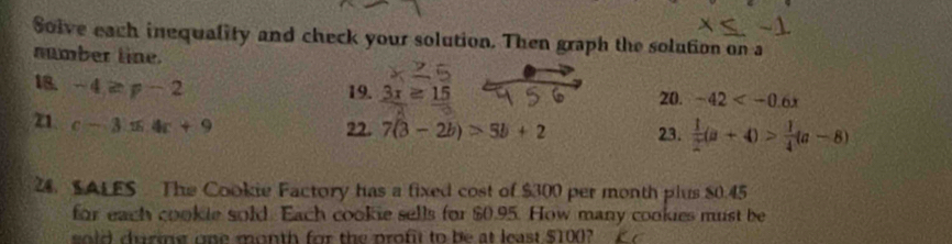 Solve each inequality and check your solution. Then graph the solution on a 
number line. 
18. -4≥ p-2
19. a z 15 20. -42
z1. c-3.16.4c+9 22. 7(3-2b)>5b+2 23.  1/2 (a+4)> 1/4 (a-8)
24. SALES The Cookie Factory has a fixed cost of $300 per month plus $0.45
for each cookle sold. Each cookie sells for $0.95. How many cookies must be 
sold during one month for the profit to be at least $100?