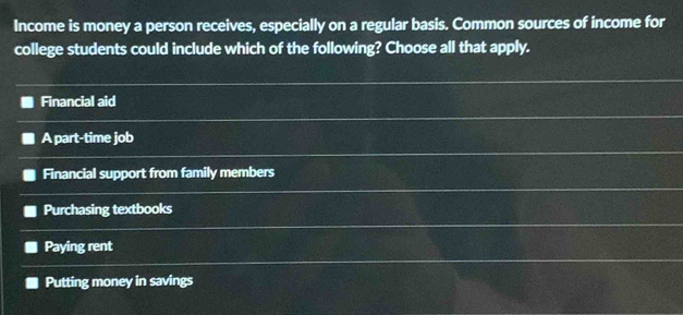 Income is money a person receives, especially on a regular basis. Common sources of income for
college students could include which of the following? Choose all that apply.
Financial aid
A part-time job
Financial support from family members
Purchasing textbooks
Paying rent
Putting money in savings