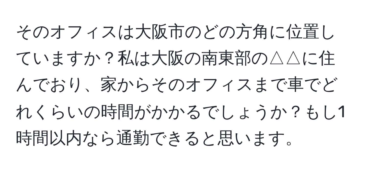 そのオフィスは大阪市のどの方角に位置していますか？私は大阪の南東部の△△に住んでおり、家からそのオフィスまで車でどれくらいの時間がかかるでしょうか？もし1時間以内なら通勤できると思います。