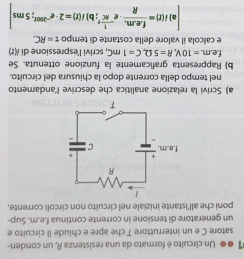 Un circuito è formato da una resistenza R, un conden- 
satore C e un interruttore T che apre e chiude il circuito e 
un generatore di tensione in corrente continua f.e.m. Sup- 
poni che all’istante iniziale nel circuito non circoli corrente. 
a) Scrivi la relazione analitica che descrive l’andamento 
nel tempo della corrente dopo la chiusura del circuito. 
b) Rappresenta graficamente la funzione ottenuta. Se
f.e.m. =10V, R=5Omega , C=1mC , scrivi l’espressione di i(t)
e calcola il valore della costante di tempo tau =RC. 
a) i(t)= (f.e.m.)/R · e^(-frac 1)RCt;b)i(t)=2· e^(-200t);5ms]