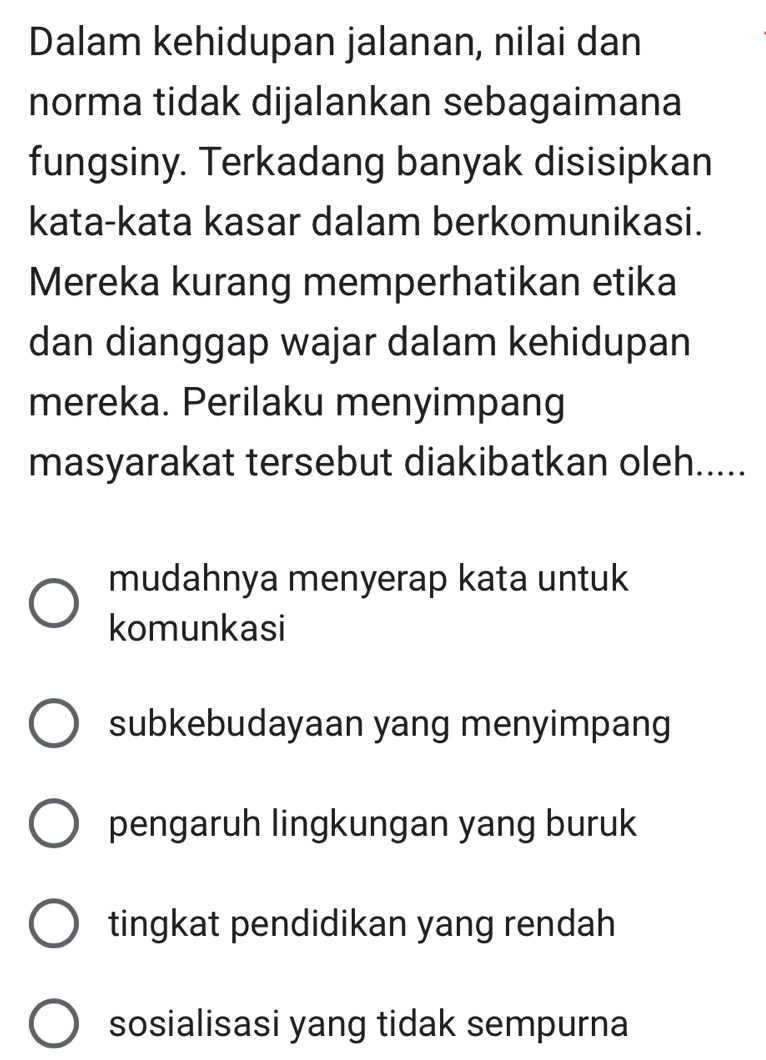 Dalam kehidupan jalanan, nilai dan
norma tidak dijalankan sebagaimana
fungsiny. Terkadang banyak disisipkan
kata-kata kasar dalam berkomunikasi.
Mereka kurang memperhatikan etika
dan dianggap wajar dalam kehidupan
mereka. Perilaku menyimpang
masyarakat tersebut diakibatkan oleh.....
mudahnya menyerap kata untuk
komunkasi
subkebudayaan yang menyimpang
pengaruh lingkungan yang buruk
tingkat pendidikan yang rendah
sosialisasi yang tidak sempurna