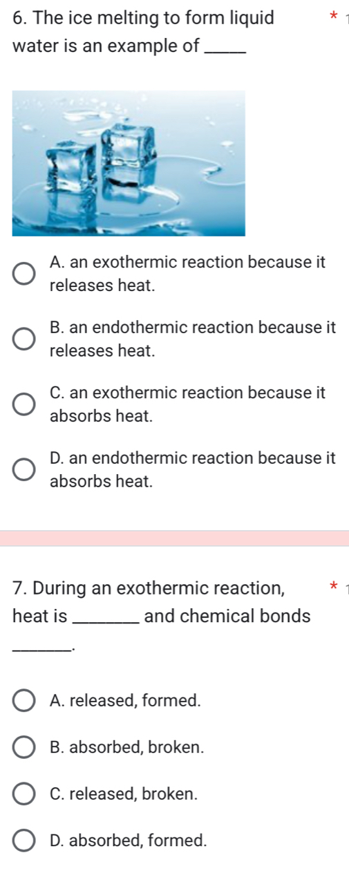 The ice melting to form liquid *
water is an example of_
A. an exothermic reaction because it
releases heat.
B. an endothermic reaction because it
releases heat.
C. an exothermic reaction because it
absorbs heat.
D. an endothermic reaction because it
absorbs heat.
7. During an exothermic reaction, *
heat is _and chemical bonds
_-.
A. released, formed.
B. absorbed, broken.
C. released, broken.
D. absorbed, formed.