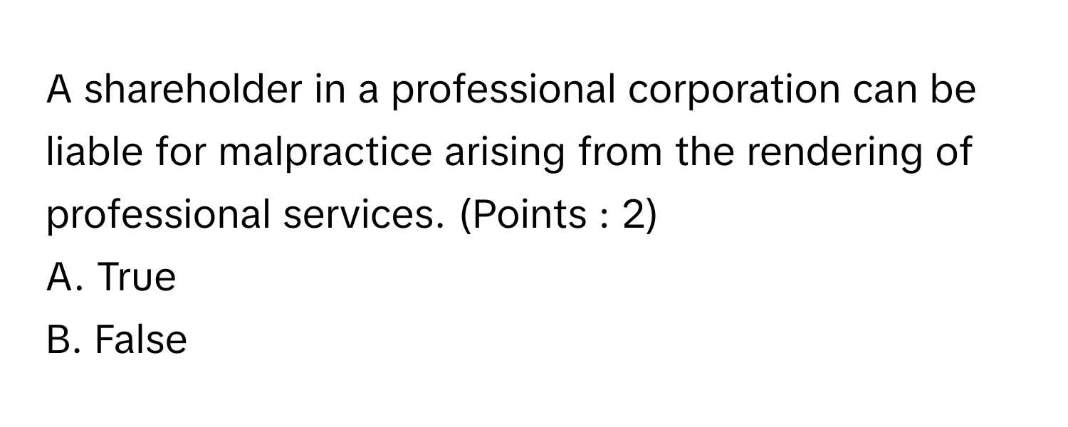 A shareholder in a professional corporation can be liable for malpractice arising from the rendering of professional services. (Points : 2)

A. True
B. False