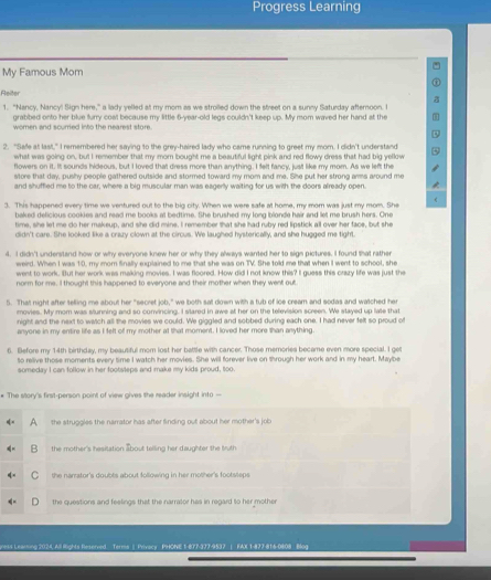 Progress Learning
My Famous Mom
Reiter
1. "Nancy, Nancy! Sign here," a lady yelled at my mom as we strolled down the street on a sunny Saturday afternoon. I
grabbed onto her blue furry coat because my little 6-year-old legs couldn't keep up. My mom waved her hand at the
women and scurried into the nearest store.
2. "Saie at last," I remembered her saying to the grey-haired lady who came running to greet my mom. I didn't understand
what was going on, but I remember that my mom bought me a beautiful light pink and red flowy dress that had big yellow
flowers on it. It sounds hideous, but I loved that dress more than anything. I felt fancy, just like my mom. As we left the
store that day, pushy people gathered outside and stormed toward my mom and me. She put her strong arms around me
and shuffied me to the car, where a big muscular man was eagerly waiting for us with the doors already open.
<
3. This happened every time we ventured out to the big city. When we were safe at home, my mor was just my mom. She
baked deficious cookies and read me books at bedtime. She brushed my long blonde hair and let me brush hers. One
time, she let me do her makeup, and she did mine. I remember that she had ruby red lipstick all over her face, but she
didn't care. She looked like a crazy clown at the circus. We laughed hysterically, and she hugged me tight.
4. I didn't understand how or why everyone knew her or why they always wanted her to sign pictures. I found that rather
weird. When I was 10, my mom finally explained to me that she was on TV. She told me that when I went to school, she
went to work. But her work was making movies. I was floored. How did I not know this? I guess this crazy life was just the
norm for me. I thought this happened to everyone and their mother when they went out
5. That night after telling me about her "secret job," we both sat down with a tub of ice cream and sodas and watched her
movies. My mom was slunning and so convincing. I slared in awe at her on the television screen. We stayed up lale that
night and the next to wwich all the movies we could. We giggled and sobbed during each one. I had never felt so proud of
anyone in my entire life as I felt of my mother at that moment. I loved her more than anything.
6. Before my 14th birthday, my beautiful mom lost her battle with cancer. Those memories became even more special. I gel
to reive those moments every time I watch her movies. She will forever live on through her work and in my heart. Maybe
someday I can follow in her footsteps and make my kids proud, too.
* The story's first-person point of view gives the reader insight into —
A the struggles the narrator has after finding out about her mother's job
the mother's hesitation about telling her daughter the truth
the narrator's doubts about following in her mother's footsteps 
the questions and feelings that the narrator has in regard to her mother
ness Learing 2024, All Rights Reserved Terms |  Privacy PHONE 1-877-377-9537 | FAX 1-877-816-0808 Blog
