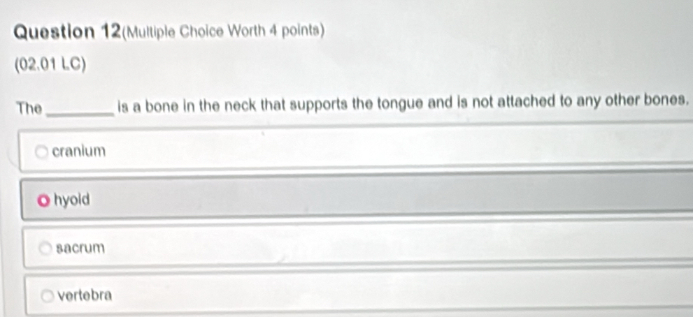 Question 12(Multiple Choice Worth 4 points)
(02.01 LC)
The_ is a bone in the neck that supports the tongue and is not attached to any other bones.
cranium
O hyoid
sacrum
vertebra