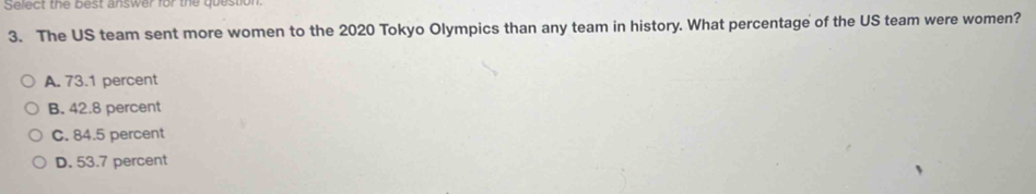 Select the best answer for the question
3. The US team sent more women to the 2020 Tokyo Olympics than any team in history. What percentage of the US team were women?
A. 73.1 percent
B. 42.8 percent
C. 84.5 percent
D. 53.7 percent