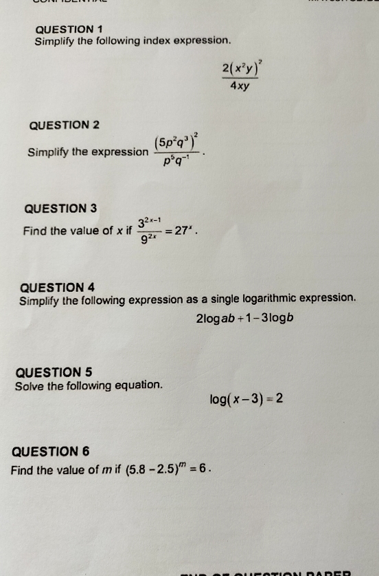 Simplify the following index expression.
frac 2(x^2y)^24xy
QUESTION 2 
Simplify the expression frac (5p^2q^3)^2p^5q^(-1). 
QUESTION 3 
Find the value of x if  (3^(2x-1))/9^(2x) =27^x. 
QUESTION 4 
Simplify the following expression as a single logarithmic expression.
2log ab+1-3log b
QUESTION 5 
Solve the following equation.
log (x-3)=2
QUESTION 6 
Find the value of m if (5.8-2.5)^m=6.