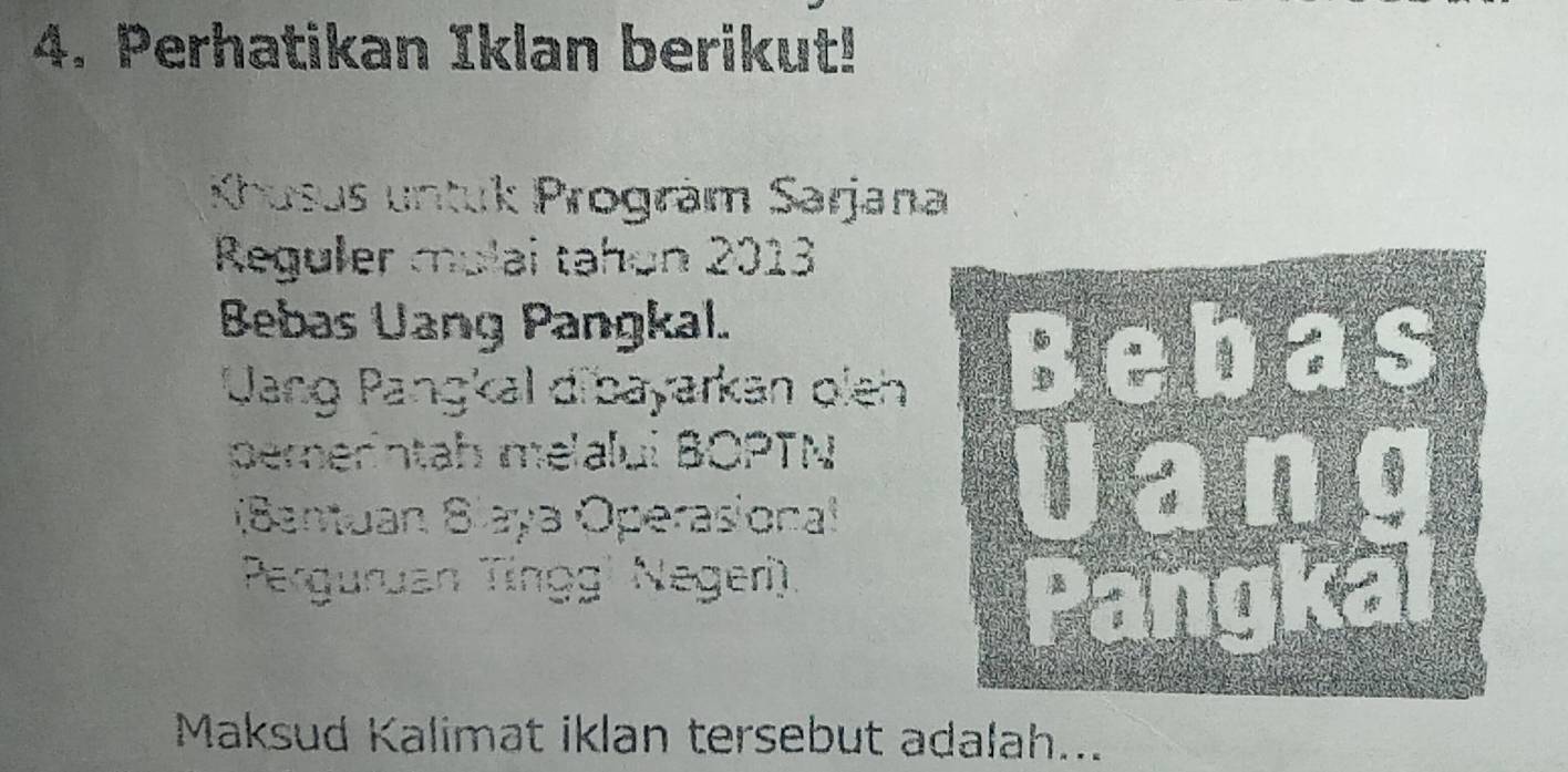 Perhatikan Iklan berikut! 
Khusus untuk Progräm Sarjana 
Reguler mulai tahon 2013 
Bebas Uang Pangkal. 
Uang Pangkal dibayarkan oieh 
pererintah melalui BOPTN 
(Bantuan Slaya Operasional 
Perguruan Tíngg¹ Negeri). 
Maksud Kalimat iklan tersebut adalah...