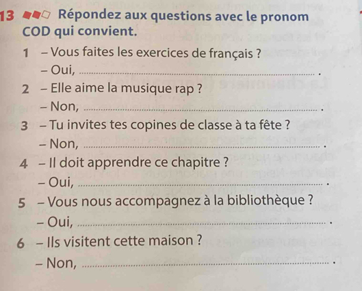 13 * éeo Répondez aux questions avec le pronom 
COD qui convient. 
1 - Vous faites les exercices de français ? 
- Oui, _. 
2 - Elle aime la musique rap ? 
- Non,_ 
. 
3 - Tu invites tes copines de classe à ta fête ? 
- Non,_ 
. 
4 - Il doit apprendre ce chapitre ? 
- Oui,_ 
5 - Vous nous accompagnez à la bibliothèque ? 
- Oui,_ 
. 
6 - Ils visitent cette maison ? 
- Non,_ 
.