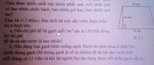 Chia được nhiều nhất bao nhiêu phần quả, mỗi phần quả
có bao nhiều chiếc bánh, bao nhiêu gói kẹo, bao nhiêu quả
táo? 
Cầu 16 (1,5 điểm): Bản thiết kế một sân vườn dược biểu
thị ở hình bēn.
a, Nếu chỉ phí để lát gạch mỗi 1m^2 sân là 150 000 đồng
thì chí phí H. 3 .1
để lất cả sân vườn là bao nhiêu?
b, Nếu đùng loại gạch hình vuông cạnh 30cm thì phải mua ít nhất bao
nhiều thùng gạch (Số thùng gạch là số tự nhiên) để đủ lát sân vườn biết
mỗi thủng có 11 viên và khí lát người thợ tận dụng được hết phần gạch cát ra?