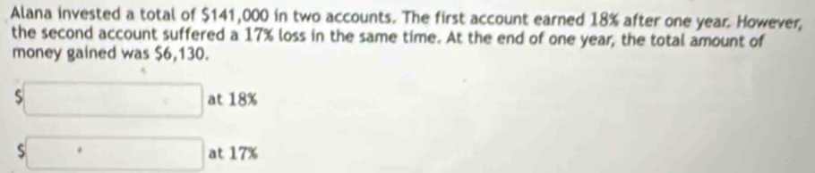 Alana invested a total of $141,000 in two accounts. The first account earned 18% after one year. However, 
the second account suffered a 17% loss in the same time. At the end of one year, the total amount of 
money gained was $6,130.
□ at 18%
$□  at 17%