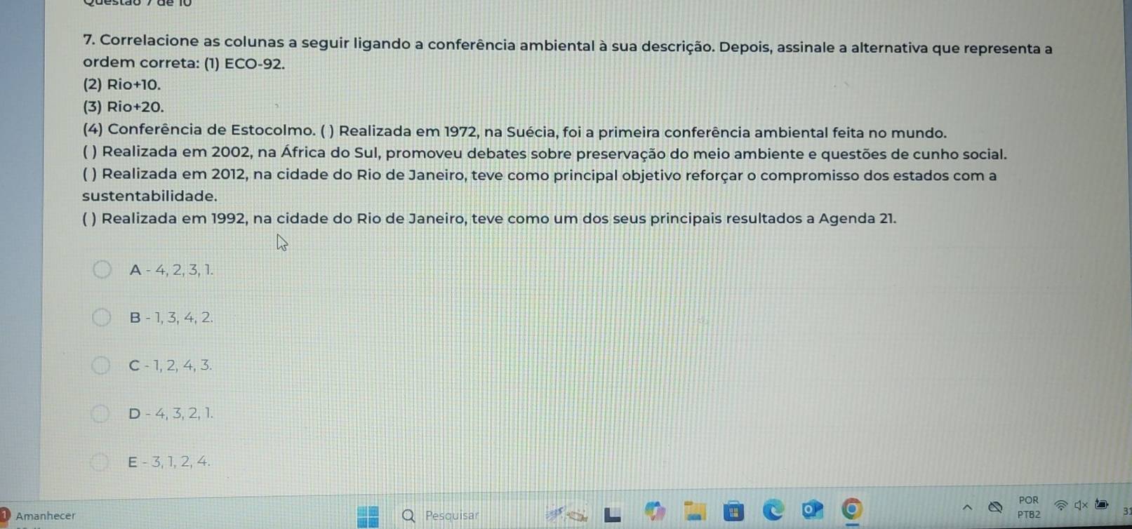 Correlacione as colunas a seguir ligando a conferência ambiental à sua descrição. Depois, assinale a alternativa que representa a
ordem correta: (1) ECO- 92.
(2) Rio +10.
(3) Rio +20.
(4) Conferência de Estocolmo. ( ) Realizada em 1972, na Suécia, foi a primeira conferência ambiental feita no mundo.
( ) Realizada em 2002, na África do Sul, promoveu debates sobre preservação do meio ambiente e questões de cunho social.
( ) Realizada em 2012, na cidade do Rio de Janeiro, teve como principal objetivo reforçar o compromisso dos estados com a
sustentabilidade.
( ) Realizada em 1992, na cidade do Rio de Janeiro, teve como um dos seus principais resultados a Agenda 21.
A - 4, 2, 3, 1.
B - 1, 3, 4, 2.
C - 1, 2, 4, 3.
D - 4, 3, 2, 1.
E - 3, 1, 2, 4.
Amanhecer Pesquisar POR
PT