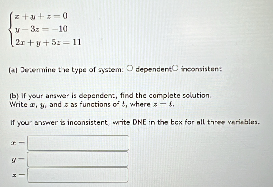 beginarrayl x+y+z=0 y-3z=-10 2x+y+5z=11endarray.
(a) Determine the type of system: dependent○ inconsistent 
(b) If your answer is dependent, find the complete solution. 
Write x, y, and z as functions of t, where z=t. 
If your answer is inconsistent, write DNE in the box for all three variables.
x=□
y=□
z=□