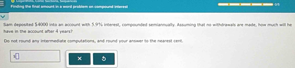 Logan tms, Conic Soctions, Sequences 
Finding the final amount in a word problem on compound interest ___ 05 
Sam deposited $4000 into an account with 5.9% interest, compounded semiannually. Assuming that no withdrawals are made, how much will he 
have in the account after 4 years? 
Do not round any intermediate computations, and round your answer to the nearest cent. 
×