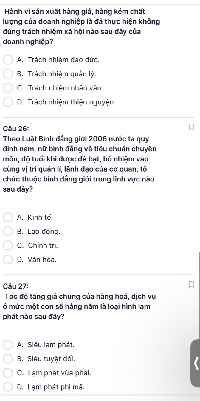 Hành vi sản xuất hàng giả, hàng kém chất
lượng của doanh nghiệp là đã thực hiện không
đúng trách nhiệm xã hội nào sau đây của
doanh nghiệp?
A. Trách nhiệm đạo đức.
B. Trách nhiệm quản lý.
C. Trách nhiệm nhân văn.
D. Trách nhiệm thiện nguyện.
Câu 26:
Theo Luật Bình đẳng giới 2006 nước ta quy
định nam, nữ bình đẳng về tiêu chuẩn chuyên
môn, độ tuổi khi được đề bạt, bổ nhiệm vào
cùng vị trí quản lí, lãnh đạo của cơ quan, tổ
chức thuộc bình đẳng giới trong lĩnh vực nào
sau đây?
A. Kinh tế.
B. Lao động.
C. Chính trị.
D. Văn hóa.
Câu 27:
Tốc độ tăng giá chung của hàng hoá, dịch vụ
ở mức một con số hằng năm là loại hình lạm
phát nào sau đây?
A. Siêu lạm phát.
B. Siêu tuyệt đối.
C. Lạm phát vừa phải.
D. Lạm phát phi mã.