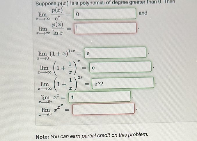 Suppose p(x) is a polynomial of degree greater than 0. Then
limlimits _xto ∈fty  p(x)/e^x = 0 and 
□
limlimits _xto ∈fty  p(x)/ln x =□.
limlimits _xto 0(1+x)^1/x=e □ □
frac F_
limlimits _xto ∈fty (1+ 1/x )^x=e 90° □
limlimits _xto ∈fty (1+ 1/x )^2x= e^(wedge)2
□
limlimits _xto 0^+x^x=1
limlimits _xto 0^+x^(x^x)=□
Note: You can earn partial credit on this problem.