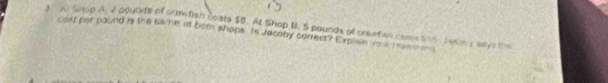 Shtop A, 2 poubdts of crmetisn costs $B. At Shop B. 5 pounds of preeten coms $55, Jeany says the 
cost per paund is the same i both shops. Is Jacoby correct? Explen yo mar en