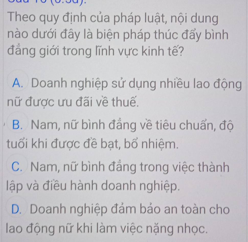 Theo quy định của pháp luật, nội dung
nào dưới đây là biện pháp thúc đẩy bình
đẳng giới trong lĩnh vực kinh tế?
A. Doanh nghiệp sử dụng nhiều lao động
nữ được ưu đãi về thuế.
B. Nam, nữ bình đẳng về tiêu chuẩn, độ
tuổi khi được đề bạt, bổ nhiệm.
C. Nam, nữ bình đẳng trong việc thành
lập và điều hành doanh nghiệp.
D. Doanh nghiệp đảm bảo an toàn cho
lao động nữ khi làm việc nặng nhọc.