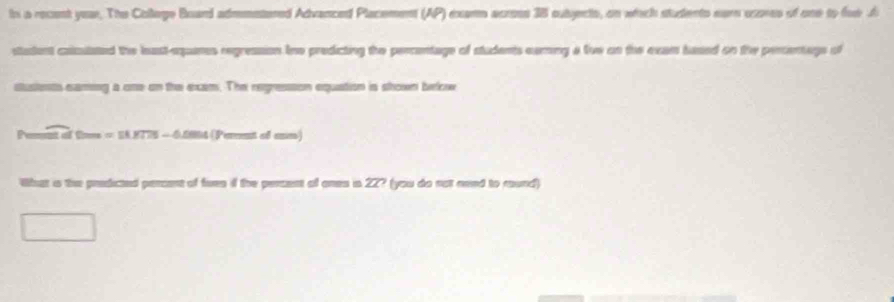 ts a recent year. The College Board admmntered Advanced Placement (AP) exams across 38 subjects, on which students eur oxores of one to fow A 
stadent coicutated the least-eqans regression Ine predicting the percentage of students earing a live on the exam hased on the percentage of 
a one on the exam. The regresson equation is shown bekw 
Peent of tns = SA.1775 - 05004 (Perent of ane) 
What s the predicted percent of fues if the percent of ones in 22? (you do not aeed to round)