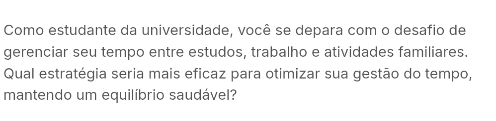 Como estudante da universidade, você se depara com o desafio de 
gerenciar seu tempo entre estudos, trabalho e atividades familiares. 
Qual estratégia seria mais eficaz para otimizar sua gestão do tempo, 
mantendo um equilíbrio saudável?