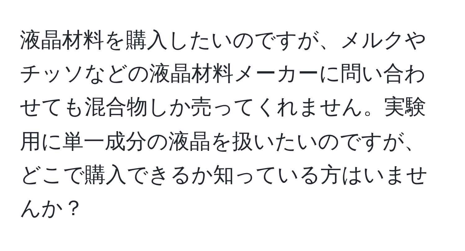 液晶材料を購入したいのですが、メルクやチッソなどの液晶材料メーカーに問い合わせても混合物しか売ってくれません。実験用に単一成分の液晶を扱いたいのですが、どこで購入できるか知っている方はいませんか？