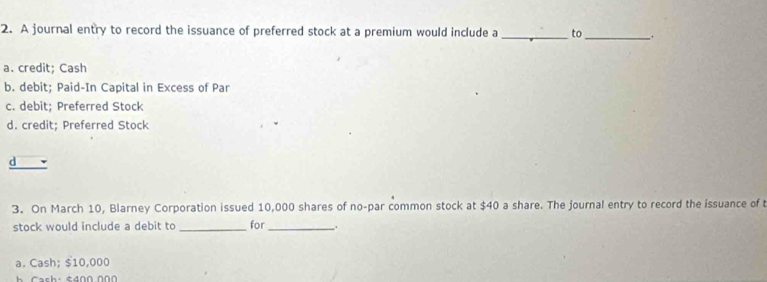 A journal entry to record the issuance of preferred stock at a premium would include a _to_ .
a. credit; Cash
b. debit; Paid-In Capital in Excess of Par
c. debit; Preferred Stock
d. credit; Preferred Stock
d
3. On March 10, Blarney Corporation issued 10,000 shares of no-par common stock at $40 a share. The journal entry to record the issuance of t
stock would include a debit to _for __.
a. Cash; $10,000