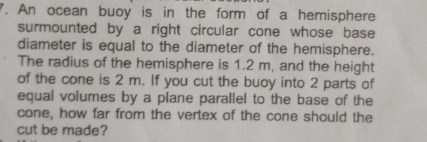 An ocean buoy is in the form of a hemisphere 
surmounted by a right circular cone whose base 
diameter is equal to the diameter of the hemisphere. 
The radius of the hemisphere is 1.2 m, and the height 
of the cone is 2 m. If you cut the buoy into 2 parts of 
equal volumes by a plane parallel to the base of the 
cone, how far from the vertex of the cone should the 
cut be made?