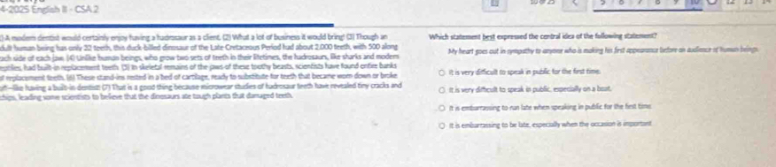 4-2025 English II · CSA 2
()A modem dentist would certainly enjoy having a hadrasaur as a client. (2) What a lot of business it would bring! (3) Though an Which statement best expressed the central idea of the following statement?
cull human being has only 22 teeth, this duck-billed dinosaur of the Late Cretaceous Period had about 2.000 teeth, with 500 along
each side of each jaw (4) Unlike human beings, who grow two sets of teeth in their litetimes, the hadkosaurs, like sharks and modem My heart goes out in sympathy to anyone who is making his first appearance before an audience of humun beings
esstiles, had built-in replacement toeth. (3) in skeletal remains of the jaws of these toothy beasts, scienfists have found entire banks
of replacement teeth. (6) These stand-ins rested in a bed of cartilage, ready to substitute for teeth that became worn down or broke. It is very difficult to speak in public for the first time
ot -like having a built-in dentist (7) That is a good thing because microwear studies of hudrosaur teeth have revealed tiny cracks and
chips, leading some scientists to believe that the dinosaurs ate tough plants that damaged teeth It is very diffcult to speak in public, especially on a boat.
It is emburrassing to run late when speaking in public for the fiest tims
It is embartassing to be late, especially when the occasion is important