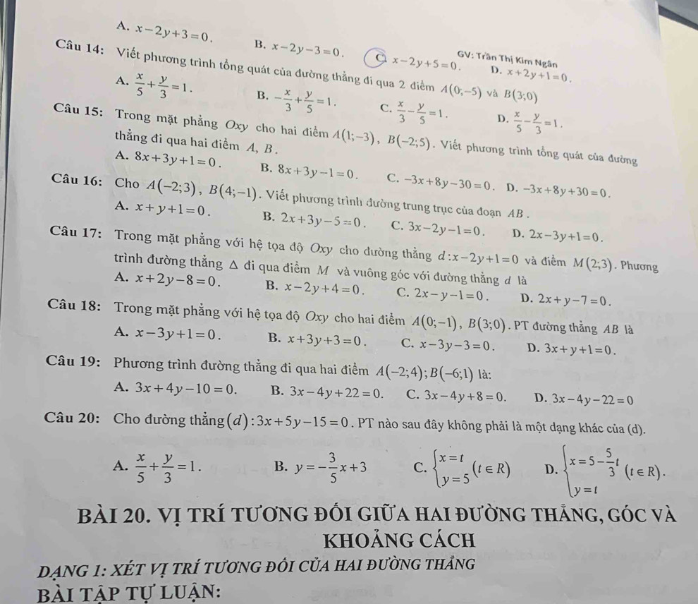 A. x-2y+3=0. B. x-2y-3=0 x-2y+5=0. GV: Trần Thị Kim Ngân
Câu 14: Viết phương trình tổng quát của đường thẳng đi qua 2 điểm A(0;-5) và B(3;0)
D. x+2y+1=0.
A.  x/5 + y/3 =1. B. - x/3 + y/5 =1. C.  x/3 - y/5 =1.  x/5 - y/3 =1.
D.
Câu 15: Trong mặt phẳng Oxy cho hai điểm A(1;-3),B(-2;5). Viết phương trình tổng quát của đường
thằng đi qua hai điểm A, B .
A. 8x+3y+1=0. B. 8x+3y-1=0. C. -3x+8y-30=0 -3x+8y+30=0.
D.
Câu 16: Cho A(-2;3),B(4;-1). Viết phương trình đường trung trục của đoạn AB .
A. x+y+1=0. B. 2x+3y-5=0. C. 3x-2y-1=0. D. 2x-3y+1=0.
Câu 17: Trong mặt phẳng với hệ tọa độ Oxy cho đường thẳng d:x-2y+1=0 và điểm M(2;3). Phương
trình đường thẳng △ di qua điểm Mỹ và vuông góc với đường thằng đ là
A. x+2y-8=0 B. x-2y+4=0. C. 2x-y-1=0. D. 2x+y-7=0.
Câu 18: Trong mặt phẳng với hệ tọa độ Oxy cho hai điểm A(0;-1),B(3;0). PT đường thẳng AB là
A. x-3y+1=0. B. x+3y+3=0. C. x-3y-3=0. D. 3x+y+1=0.
Câu 19: Phương trình đường thẳng đi qua hai điểm A(-2;4);B(-6;1) là:
A. 3x+4y-10=0. B. 3x-4y+22=0. C. 3x-4y+8=0. D. 3x-4y-22=0
Câu 20: Cho đường thẳng(d): 3x+5y-15=0. PT nào sau đây không phải là một dạng khác của (d).
A.  x/5 + y/3 =1. B. y=- 3/5 x+3 C. beginarrayl x=t y=5endarray. (t∈ R) D. beginarrayl x=5- 5/3 t y=tendarray. (t∈ R).
bài 20. Vị tRí tương đỒi giữa hai đường thắng, góc và
khOảnG cách
ĐANG 1: XÉT Vị trÍ tươnG đỒi CủA hAI đườnG thảng
bài tập tự luận: