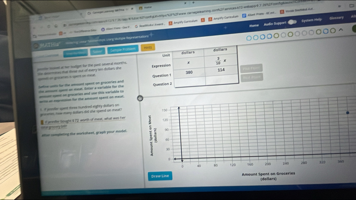 MSa
Ampify Curriculium Alber Pries - 6E ... Vocso Desitéeal Act
comgnaneg.con/sssf(2)97.26/sip/W/luton/60?confgUd=https%2F%2Fwww.carregelearing.comf2Fservices-k12/wiapp9.7.26%2FconfgBanc
Hame Audio Support System Help Glossary
Te er a Sa  Allient Priess-Cow P__  G. ReedHars ! Awed Amgády Curriculium
MATHia =प   1ps Using tiutiple Representations
Saner Sampie Problem 
jemler inokeed at her trudigent for the past sevenal montis.
the deumnes that three out of every ten dollars she 
spemd in grocemes is spert on meat.t Fom
Sefine wnits for the amount spent on groceries and 
t Posat
the amount spent on mean. Enter a variable for the 
emount spent on gysceries and use this variable to
wme an expression for the amount spent on meat. a
t. if jenifer spent three hundred eighty dollars on
gronemes, how many dollars did she spend on meat?
150
Iif jennfler dought.$72 worth of meat, what was her
rosal goscory onty
90
Aller cumpleting the worksheet, graph your model. a 120
60
30
0
40 80 120 160 200 240 280 32D 360
Draw Line Amount Spent on Groceries
(dollars)