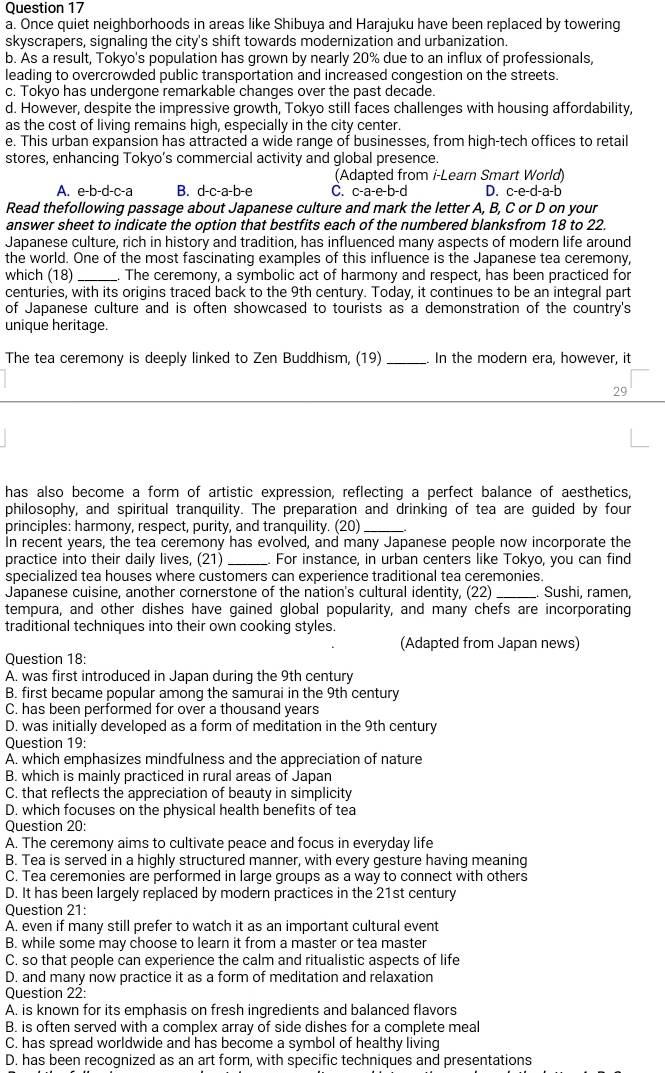 Once quiet neighborhoods in areas like Shibuya and Harajuku have been replaced by towering
skyscrapers, signaling the city's shift towards modernization and urbanization.
b. As a result, Tokyo's population has grown by nearly 20% due to an influx of professionals,
leading to overcrowded public transportation and increased congestion on the streets.
c. Tokyo has undergone remarkable changes over the past decade.
d. However, despite the impressive growth, Tokyo still faces challenges with housing affordability,
as the cost of living remains high, especially in the city center.
e. This urban expansion has attracted a wide range of businesses, from high-tech offices to retail
stores, enhancing Tokyo’s commercial activity and global presence
(Adapted from i-Learn Smart World)
A. e-b-d-c-a B. d-c-a-b-e C. c-a-e-b-d D. c-e-d-a-b
Read thefollowing passage about Japanese culture and mark the letter A, B, C or D on your
answer sheet to indicate the option that bestfits each of the numbered blanksfrom 18 to 22.
Japanese culture, rich in history and tradition, has influenced many aspects of modern life around
the world. One of the most fascinating examples of this influence is the Japanese tea ceremony,
which (18)_ The ceremony, a symbolic act of harmony and respect, has been practiced for
centuries, with its origins traced back to the 9th century. Today, it continues to be an integral part
of Japanese culture and is often showcased to tourists as a demonstration of the country's
unique heritage.
The tea ceremony is deeply linked to Zen Buddhism, (19) _. In the modern era, however, it
29
has also become a form of artistic expression, reflecting a perfect balance of aesthetics,
philosophy, and spiritual tranquility. The preparation and drinking of tea are guided by four
principles: harmony, respect, purity, and tranquility. (20)_
In recent years, the tea ceremony has evolved, and many Japanese people now incorporate the
practice into their daily lives. (21) _For instance, in urban centers like Tokyo, you can find
specialized tea houses where customers can experience traditional tea ceremonies.
Japanese cuisine, another cornerstone of the nation's cultural identity, (22) _Sushi, ramen,
tempura, and other dishes have gained global popularity, and many chefs are incorporating
traditional techniques into their own cooking styles.
(Adapted from Japan news)
Question 18:
A. was first introduced in Japan during the 9th century
B. first became popular among the samurai in the 9th century
C. has been performed for over a thousand years
D. was initially developed as a form of meditation in the 9th century
Question 19:
A. which emphasizes mindfulness and the appreciation of nature
B. which is mainly practiced in rural areas of Japan
C. that reflects the appreciation of beauty in simplicity
D. which focuses on the physical health benefits of tea
Question 20:
A. The ceremony aims to cultivate peace and focus in everyday life
B. Tea is served in a highly structured manner, with every gesture having meaning
C. Tea ceremonies are performed in large groups as a way to connect with others
D. It has been largely replaced by modern practices in the 21st century
Question 21:
A. even if many still prefer to watch it as an important cultural event
B. while some may choose to learn it from a master or tea master
C. so that people can experience the calm and ritualistic aspects of life
D. and many now practice it as a form of meditation and relaxation
Question 22:
A. is known for its emphasis on fresh ingredients and balanced flavors
B. is often served with a complex array of side dishes for a complete meal
C. has spread worldwide and has become a symbol of healthy living
D. has been recognized as an art form, with specific techniques and presentations