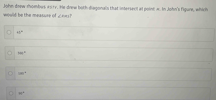 John drew rhombus RSTV. He drew both diagonals that intersect at point M. In John's figure, which
would be the measure of ∠ RMS ?
45°
360°
180°
90°