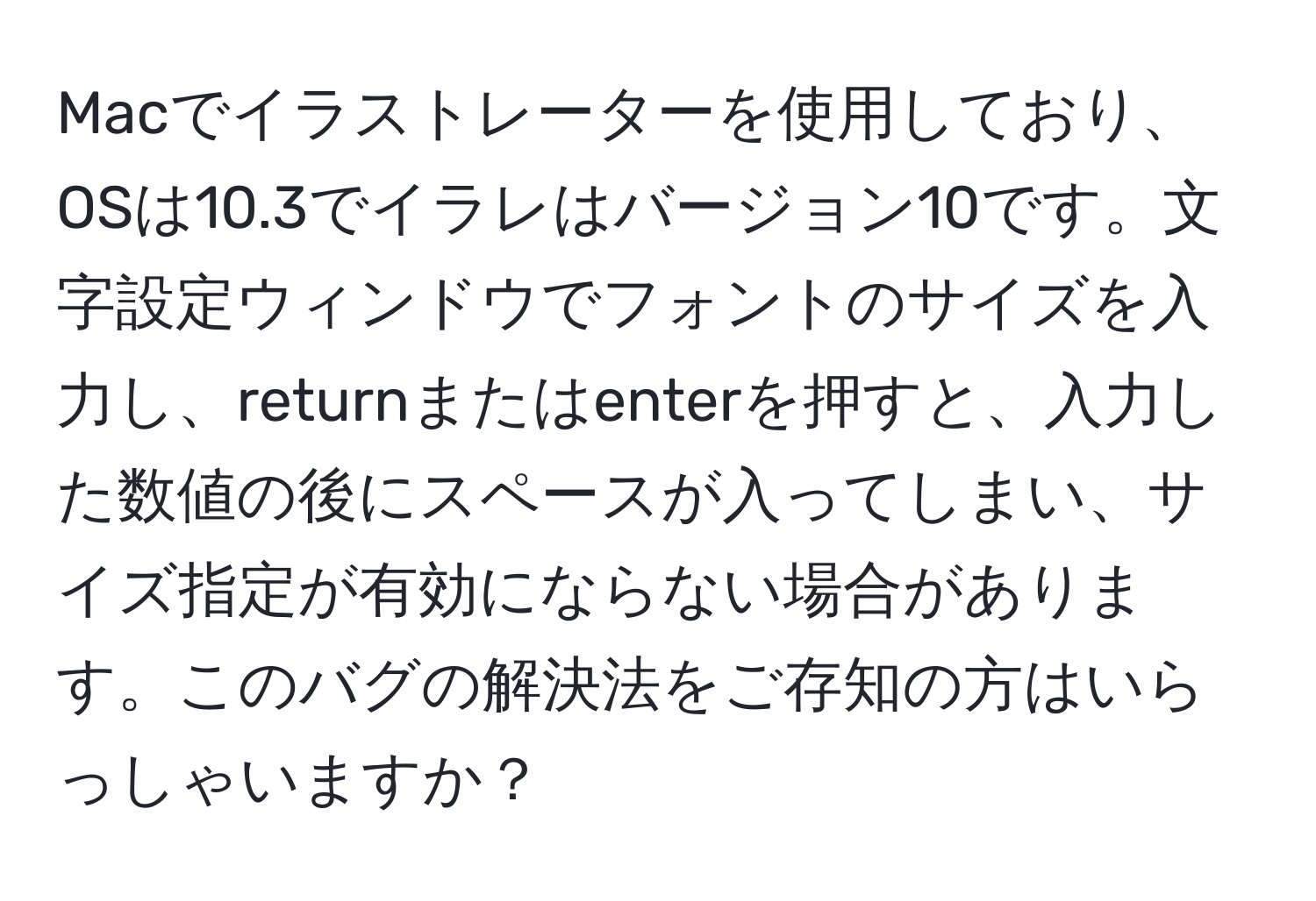 Macでイラストレーターを使用しており、OSは10.3でイラレはバージョン10です。文字設定ウィンドウでフォントのサイズを入力し、returnまたはenterを押すと、入力した数値の後にスペースが入ってしまい、サイズ指定が有効にならない場合があります。このバグの解決法をご存知の方はいらっしゃいますか？