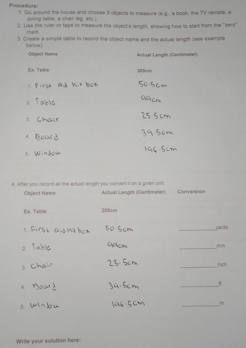 Procedure: 
1. Go around the house and choose 5 objects to measure (e.g., a book, the TV remote, a 
dining table, a chair leg, etc.). 
2. Use the ruler or tape to measure the object's length, showing how to start from the ''zero'' 
mark. 
3. Create a simple table to record the object name and the actual length (see example 
below). 
Object Name Actual Length (Centimeter) 
Ex. Table 205cm
1. 
2. 
3. 
4. 
5. 
4. After you record all the actual length you convert it on a given unit. 
Object Name Actual Length (Centimeter) Conversion 
Ex. Table 205cm
1. 
_ yards
2. 
_ mm
3. 
_ inch
_ ft
4. 
_ m
5. 
Write your solution here: