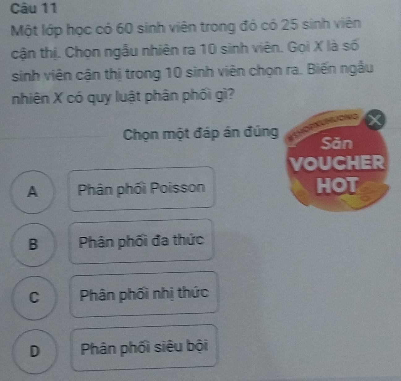 Một lớp học có 60 sinh viên trong đó có 25 sinh viên
cận thị. Chọn ngẫu nhiên ra 10 sinh viên. Gọi X là số
sinh viên cận thị trong 10 sinh viên chọn ra. Biến ngẫu
nhiên X có quy luật phân phối gì?
Chọn một đáp án đúng
Săn
VOUCHER
A Phân phối Poisson
HOT
B Phân phối đa thức
C Phân phối nhị thức
D Phân phối siêu bội