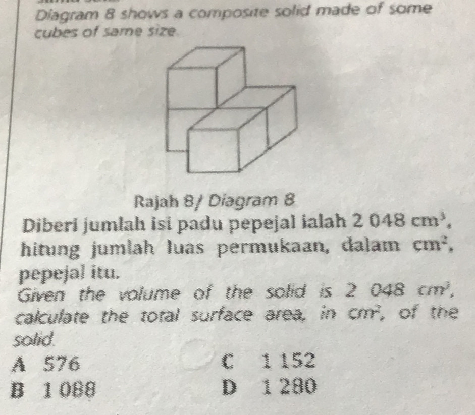 Diagram 8 shows a composite solid made of some
cubes of same size.
Rajah 8/ Díagram 8
Diberi jumlah isi padu pepejal ialah 2048cm^3, 
hitung jumlah luas permukaan, dalam cm^2, 
pepejal itu.
Given the volume of the solid is 2 1 048cm^3, 
calculate the total surface area, in cm^2 , of the
solid.
A 576 C 1 152
B 1 088 D 1 280