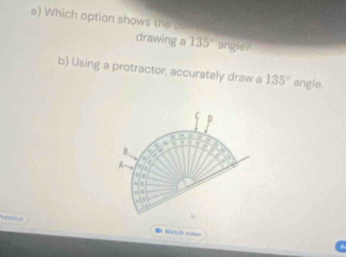 Which option shows the bo 
drawing a 135° angle? 
b) Using a protractor, accurately draw a 135° angle. 
C D 
a
5
B.
4
A a 
D 
. 
vealous Watzh videc